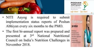 Cont…
• NITI Aayog is required to submit
implementation status reports of Poshan
Abhiyan every six months to the PMO.
• The first bi-annual report was prepared and
presented at 3rd National Nutritional
Council on India’s Nutrition Challenges in
November 2018.
 
