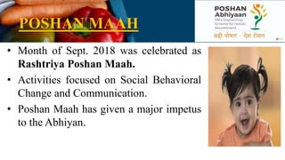 POSHAN MAAH
• Month of Sept. 2018 was celebrated as
Rashtriya Poshan Maah.
• Activities focused on Social Behavioral
Change and Communication.
• Poshan Maah has given a major impetus
to the Abhiyan.
 