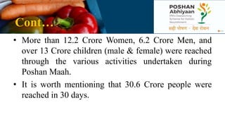 Cont…
• More than 12.2 Crore Women, 6.2 Crore Men, and
over 13 Crore children (male & female) were reached
through the various activities undertaken during
Poshan Maah.
• It is worth mentioning that 30.6 Crore people were
reached in 30 days.
 