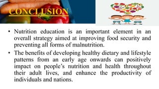 CONCLUSION
• Nutrition education is an important element in an
overall strategy aimed at improving food security and
preventing all forms of malnutrition.
• The benefits of developing healthy dietary and lifestyle
patterns from an early age onwards can positively
impact on people’s nutrition and health throughout
their adult lives, and enhance the productivity of
individuals and nations.
 