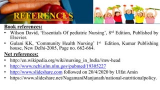 REFERENCES
Book references:
• Wilson David, ‘Essentials Of pediatric Nursing’, 8rd Edition, Published by
Elsevier.
• Gulani KK, ‘Community Health Nursing’ 1st Edition, Kumar Publishing
house, New Delhi-2005, Page no. 662-664.
Net references:
• http://en.wikipedia.org/wiki/nursing_in_India//mw-head
• http://www.ncbi.nlm.nlm.gov/pubmed/19305227
• http://www.slideshare.com followed on 20/4/2020 by Ulfat Amin
• https://www.slideshare.net/NagamaniManjunath/national-nutritionalpolicy.
 