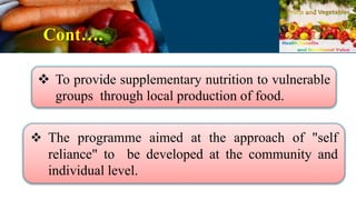 Cont….
 To provide supplementary nutrition to vulnerable
groups through local production of food.
 The programme aimed at the approach of "self
reliance" to be developed at the community and
individual level.
 