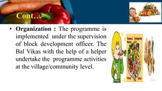 Cont…
• Organization : The programme is
implemented under the supervision
of block development officer. The
Bal Vikas with the help of a helper
undertake the programme activities
at the village/community level.
 