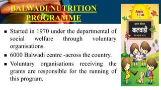 BALWADI NUTRITION
PROGRAMME
 Started in 1970 under the departmental of
social welfare through voluntary
organisations.
 6000 Balwadi centre -across the country.
 Voluntary organisations receiving the
grants are responsible for the running of
this program.
 