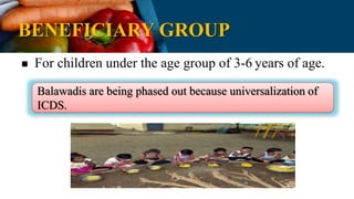 BENEFICIARY GROUP
 For children under the age group of 3-6 years of age.
Balawadis are being phased out because universalization of
ICDS.
 