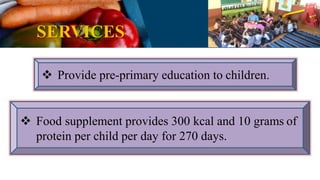 SERVICES
 Provide pre-primary education to children.
 Food supplement provides 300 kcal and 10 grams of
protein per child per day for 270 days.
 