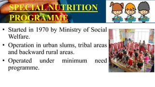 SPECIAL NUTRITION
PROGRAMME
• Started in 1970 by Ministry of Social
Welfare.
• Operation in urban slums, tribal areas
and backward rural areas.
• Operated under minimum need
programme.
 