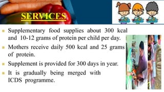 SERVICES
 Supplementary food supplies about 300 kcal
and 10-12 grams of protein per child per day.
 Mothers receive daily 500 kcal and 25 grams
of protein.
 Supplement is provided for 300 days in year.
 It is gradually being merged with
ICDS programme.
 