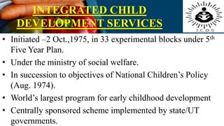 INTEGRATED CHILD
DEVELOPMENT SERVICES
• Initiated –2 Oct.,1975, in 33 experimental blocks under 5th
Five Year Plan.
• Under the ministry of social welfare.
• In succession to objectives of National Children’s Policy
(Aug. 1974).
• World’s largest program for early childhood development
• Centrally sponsored scheme implemented by state/UT
governments.
 