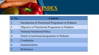 INDEX
S. No. Content
1. Introduction of Nutritional Programme in Pediatric
2 Objective of Nutritional Programme in Pediatric
3. National Nutritional Policy
4. Detail of nutritional programme in Pediatric
5. Conclusion
6. Summarization
7. References
 