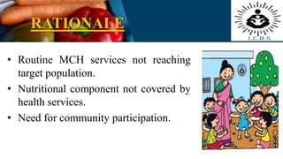 RATIONALE
• Routine MCH services not reaching
target population.
• Nutritional component not covered by
health services.
• Need for community participation.
 