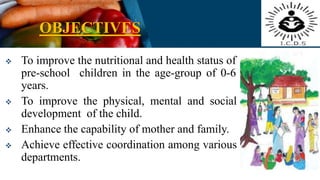 OBJECTIVES
 To improve the nutritional and health status of
pre-school children in the age-group of 0-6
years.
 To improve the physical, mental and social
development of the child.
 Enhance the capability of mother and family.
 Achieve effective coordination among various
departments.
 