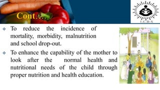 Cont….
 To reduce the incidence of
mortality, morbidity, malnutrition
and school drop-out.
 To enhance the capability of the mother to
look after the normal health and
nutritional needs of the child through
proper nutrition and health education.
 