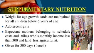 SUPPLEMENTARY NUTRITION
 Weight for age growth cards are maintained
for all children below 6 years of age
 Adolescent girls
 Expectant mothers belonging to schedule
caste and tribes who’s monthly income less
than 300 and land less agriculturist.
 Given for 300 days ( lunch)
 