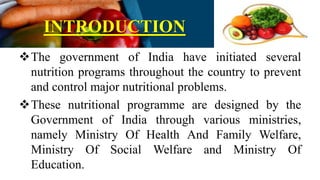 INTRODUCTION
The government of India have initiated several
nutrition programs throughout the country to prevent
and control major nutritional problems.
These nutritional programme are designed by the
Government of India through various ministries,
namely Ministry Of Health And Family Welfare,
Ministry Of Social Welfare and Ministry Of
Education.
 
