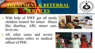 TREATMENT & REFERRAL
SERVICES
 With help of HWF get all needy
children treated for minor illness
like diarrhea, ARI, minor cuts,
fever etc.
 All other cases and severe
malnutrition refers to medical
officer of PHC.
 