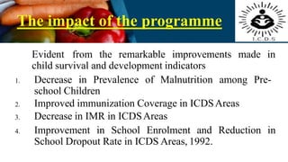 The impact of the programme
Evident from the remarkable improvements made in
child survival and development indicators
1. Decrease in Prevalence of Malnutrition among Pre-
school Children
2. Improved immunization Coverage in ICDSAreas
3. Decrease in IMR in ICDSAreas
4. Improvement in School Enrolment and Reduction in
School Dropout Rate in ICDS Areas, 1992.
 
