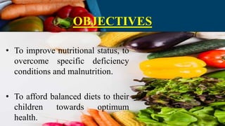 OBJECTIVES
• To improve nutritional status, to
overcome specific deficiency
conditions and malnutrition.
• To afford balanced diets to their
children towards optimum
health.
 