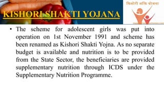 KISHORI SHAKTI YOJANA
• The scheme for adolescent girls was put into
operation on 1st November 1991 and scheme has
been renamed as Kishori Shakti Yojna. As no separate
budget is available and nutrition is to be provided
from the State Sector, the beneficiaries are provided
supplementary nutrition through ICDS under the
Supplementary Nutrition Programme.
 