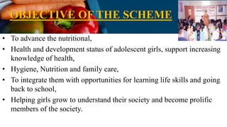 OBJECTIVE OF THE SCHEME
• To advance the nutritional,
• Health and development status of adolescent girls, support increasing
knowledge of health,
• Hygiene, Nutrition and family care,
• To integrate them with opportunities for learning life skills and going
back to school,
• Helping girls grow to understand their society and become prolific
members of the society.
 