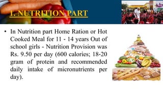 1. NUTRITION PART
• In Nutrition part Home Ration or Hot
Cooked Meal for 11 ‐ 14 years Out of
school girls - Nutrition Provision was
Rs. 9.50 per day (600 calories; 18‐20
gram of protein and recommended
daily intake of micronutrients per
day).
 