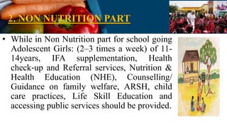 2. NON NUTRITION PART
• While in Non Nutrition part for school going
Adolescent Girls: (2–3 times a week) of 11-
14years, IFA supplementation, Health
check‐up and Referral services, Nutrition &
Health Education (NHE), Counselling/
Guidance on family welfare, ARSH, child
care practices, Life Skill Education and
accessing public services should be provided.
 