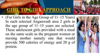 GIRL TO GIRLAPPROACH
• (For Girls in the Age Group of 11–15 Years)
In each selected Anganwadi area 2 girls in
the age group of 11–15 years are selected.
These adolescent girls provided with a meal
on the same scale as the pregnant women or
nursing mother namely one that would
provide 500 calories of energy and 20 g of
protein.
 