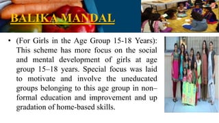 BALIKA MANDAL
• (For Girls in the Age Group 15-18 Years):
This scheme has more focus on the social
and mental development of girls at age
group 15–18 years. Special focus was laid
to motivate and involve the uneducated
groups belonging to this age group in non–
formal education and improvement and up
gradation of home-based skills.
 