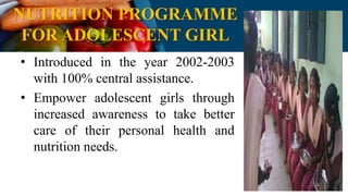 NUTRITION PROGRAMME
FOR ADOLESCENT GIRL
• Introduced in the year 2002-2003
with 100% central assistance.
• Empower adolescent girls through
increased awareness to take better
care of their personal health and
nutrition needs.
 