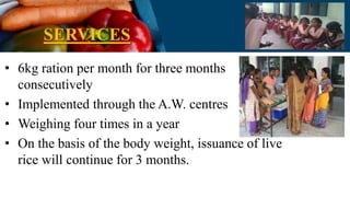 SERVICES
• 6kg ration per month for three months
consecutively
• Implemented through the A.W. centres
• Weighing four times in a year
• On the basis of the body weight, issuance of live
rice will continue for 3 months.
 