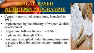 WHEAT- BASED
NUTRITION PROGRAMME
• Centrally sponsored programme, launched in
1986.
• Implemented by the ministry of women & child
development.
• Programme follows the norms of SNP.
• Implemented through ICDS.
• Food grains supplied under the programme-used
to prepare food for supplementary nutrition in
ICDS
 