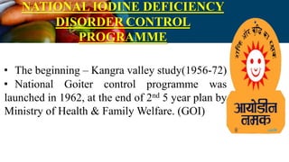 NATIONAL IODINE DEFICIENCY
DISORDER CONTROL
PROGRAMME
• The beginning – Kangra valley study(1956-72)
• National Goiter control programme was
launched in 1962, at the end of 2nd 5 year plan by
Ministry of Health & Family Welfare. (GOI)
 