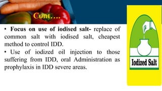 Cont….
• Focus on use of iodised salt- replace of
common salt with iodised salt, cheapest
method to control IDD.
• Use of iodized oil injection to those
suffering from IDD, oral Administration as
prophylaxis in IDD severe areas.
 