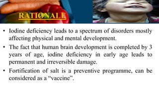 RATIONALE
• Iodine deficiency leads to a spectrum of disorders mostly
affecting physical and mental development.
• The fact that human brain development is completed by 3
years of age, iodine deficiency in early age leads to
permanent and irreversible damage.
• Fortification of salt is a preventive programme, can be
considered as a “vaccine”.
 