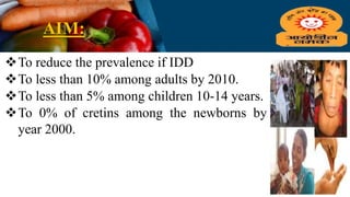 AIM:
To reduce the prevalence if IDD
To less than 10% among adults by 2010.
To less than 5% among children 10-14 years.
To 0% of cretins among the newborns by
year 2000.
 