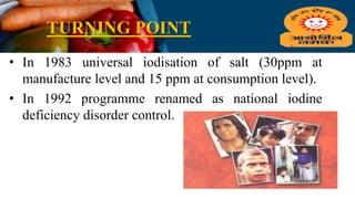 TURNING POINT
• In 1983 universal iodisation of salt (30ppm at
manufacture level and 15 ppm at consumption level).
• In 1992 programme renamed as national iodine
deficiency disorder control.
 