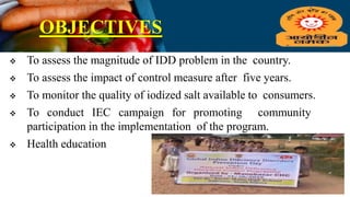 OBJECTIVES
 To assess the magnitude of IDD problem in the country.
 To assess the impact of control measure after five years.
 To monitor the quality of iodized salt available to consumers.
 To conduct IEC campaign for promoting community
participation in the implementation of the program.
 Health education
 