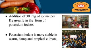 Cont…
 Addition of 30 mg of iodine per
Kg usually in the form of
potassium iodate.
 Potassium iodate is more stable in
warm, damp and tropical climate.
 