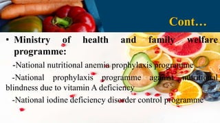 • Ministry of health and family welfare
programme:
-National nutritional anemia prophylaxis programme
-National prophylaxis programme against nutritional
blindness due to vitamin A deficiency
-National iodine deficiency disorder control programme
Cont…
 