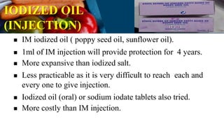 IODIZED OIL
(INJECTION)
 IM iodized oil ( poppy seed oil, sunflower oil).
 1ml of IM injection will provide protection for 4 years.
 More expansive than iodized salt.
 Less practicable as it is very difficult to reach each and
every one to give injection.
 Iodized oil (oral) or sodium iodate tablets also tried.
 More costly than IM injection.
 