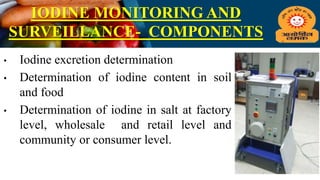 IODINE MONITORING AND
SURVEILLANCE- COMPONENTS
• Iodine excretion determination
• Determination of iodine content in soil
and food
• Determination of iodine in salt at factory
level, wholesale and retail level and
community or consumer level.
 