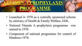 VITAMIN-A PROPHYLAXIS
PROGRAMME
• Launched in 1970 as a centrally sponsored scheme
by ministry of Health & Family Welfare, GOL.
• National Vitamin A prophylaxis programme was
started in 1970.
• Component of national programme for control of
blindness 1976.
 