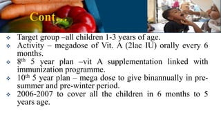 Cont…
 Target group –all children 1-3 years of age.
 Activity – megadose of Vit. A (2lac IU) orally every 6
months.
 8th 5 year plan –vit A supplementation linked with
immunization programme.
 10th 5 year plan – mega dose to give binannually in pre-
summer and pre-winter period.
 2006-2007 to cover all the children in 6 months to 5
years age.
 