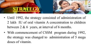STRATEGY
• Until 1992, the strategy consisted of administration of
2 lakh IU of oral vitamin A concentration to children
between 2 & 6 years, at interval of 6 months.
• With commencement of CSSM program during 1992,
the strategy was changed to administration of 5 mega
doses of vitamin.
 
