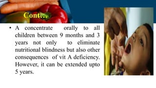 Cont…
• A concentrate orally to all
children between 9 months and 3
years not only to eliminate
nutritional blindness but also other
consequences of vit A deficiency.
However, it can be extended upto
5 years.
 