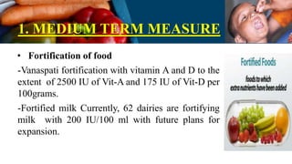 1. MEDIUM TERM MEASURE
• Fortification of food
-Vanaspati fortification with vitamin A and D to the
extent of 2500 IU of Vit-A and 175 IU of Vit-D per
100grams.
-Fortified milk Currently, 62 dairies are fortifying
milk with 200 IU/100 ml with future plans for
expansion.
 