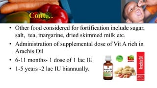 Cont…
• Other food considered for fortification include sugar,
salt, tea, margarine, dried skimmed milk etc.
• Administration of supplemental dose of Vit A rich in
Arachis Oil
• 6-11 months- 1 dose of 1 lac IU
• 1-5 years -2 lac IU biannually.
 