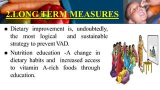 2.LONG TERM MEASURES
 Dietary improvement is, undoubtedly,
the most logical and sustainable
strategy to preventVAD.
 Nutrition education -A change in
dietary habits and increased access
to vitamin A-rich foods through
education.
 
