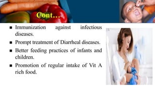 Cont…
 Immunization against infectious
diseases.
 Prompt treatment of Diarrheal diseases.
 Better feeding practices of infants and
children.
 Promotion of regular intake of Vit A
rich food.
 