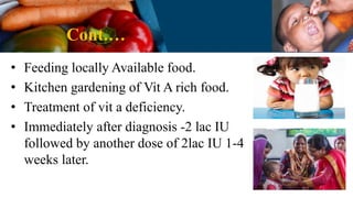 Cont.…
• Feeding locally Available food.
• Kitchen gardening of Vit A rich food.
• Treatment of vit a deficiency.
• Immediately after diagnosis -2 lac IU
followed by another dose of 2lac IU 1-4
weeks later.
 